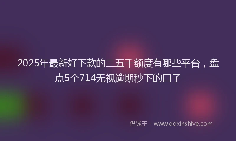 2025年最新好下款的三五千额度有哪些平台，盘点5个714无视逾期秒下的口子
