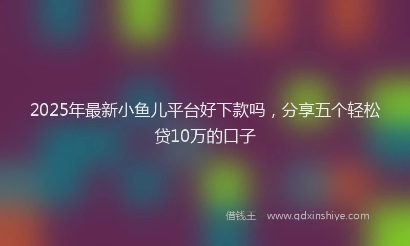 2025年最新小鱼儿平台好下款吗，分享五个轻松贷10万的口子