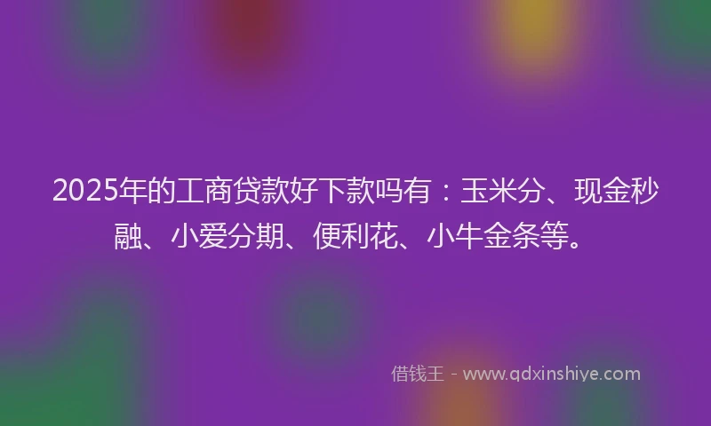 2025年的工商贷款好下款吗有：玉米分、现金秒融、小爱分期、便利花、小牛金条等。