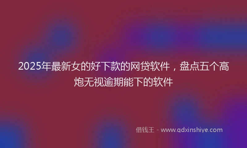 2025年最新女的好下款的网贷软件，盘点五个高炮无视逾期能下的软件