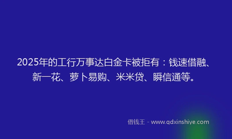 2025年的工行万事达白金卡被拒有：钱速借融、新一花、萝卜易购、米米贷、瞬信通等。