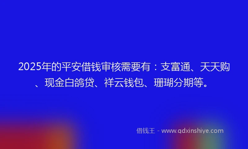 2025年的平安借钱审核需要有：支富通、天天购、现金白鸽贷、祥云钱包、珊瑚分期等。