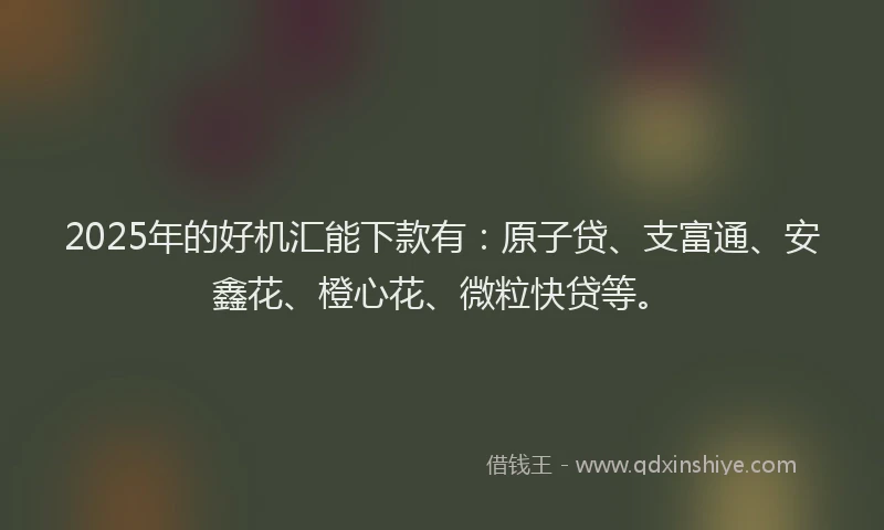2025年的好机汇能下款有：原子贷、支富通、安鑫花、橙心花、微粒快贷等。