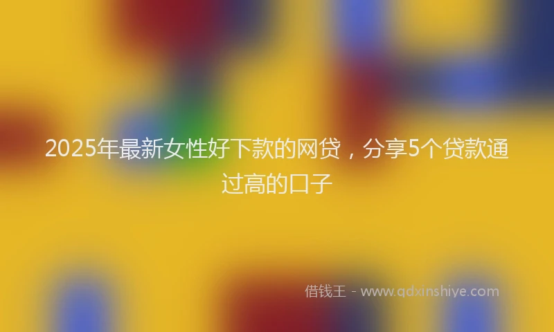 2025年最新女性好下款的网贷，分享5个贷款通过高的口子