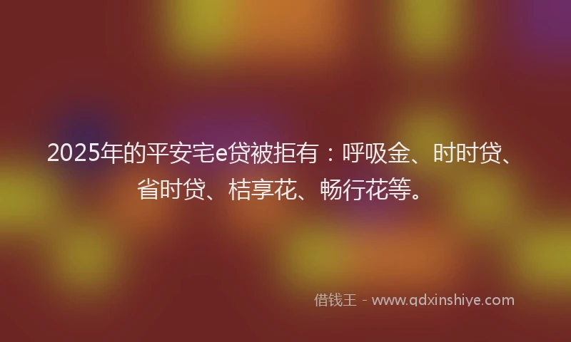 2025年的平安宅e贷被拒有：呼吸金、时时贷、省时贷、桔享花、畅行花等。