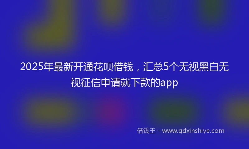 2025年最新开通花呗借钱，汇总5个无视黑白无视征信申请就下款的app