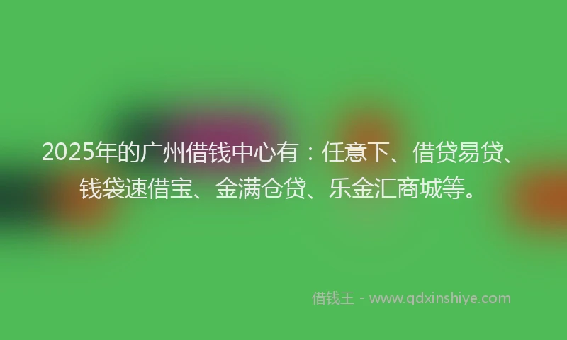 2025年的广州借钱中心有：任意下、借贷易贷、钱袋速借宝、金满仓贷、乐金汇商城等。