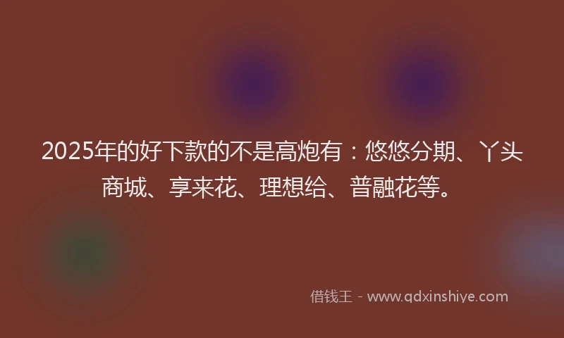 2025年的好下款的不是高炮有：悠悠分期、丫头商城、享来花、理想给、普融花等。