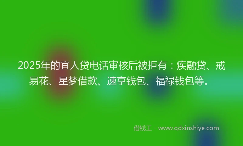 2025年的宜人贷电话审核后被拒有：疾融贷、戒易花、星梦借款、速享钱包、福禄钱包等。