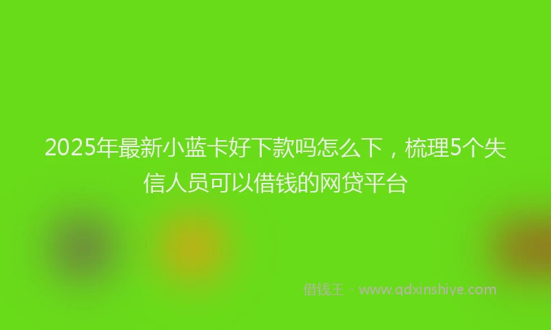 2025年最新小蓝卡好下款吗怎么下，梳理5个失信人员可以借钱的网贷平台