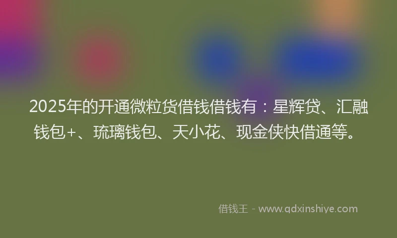 2025年的开通微粒货借钱借钱有：星辉贷、汇融钱包+、琉璃钱包、天小花、现金侠快借通等。