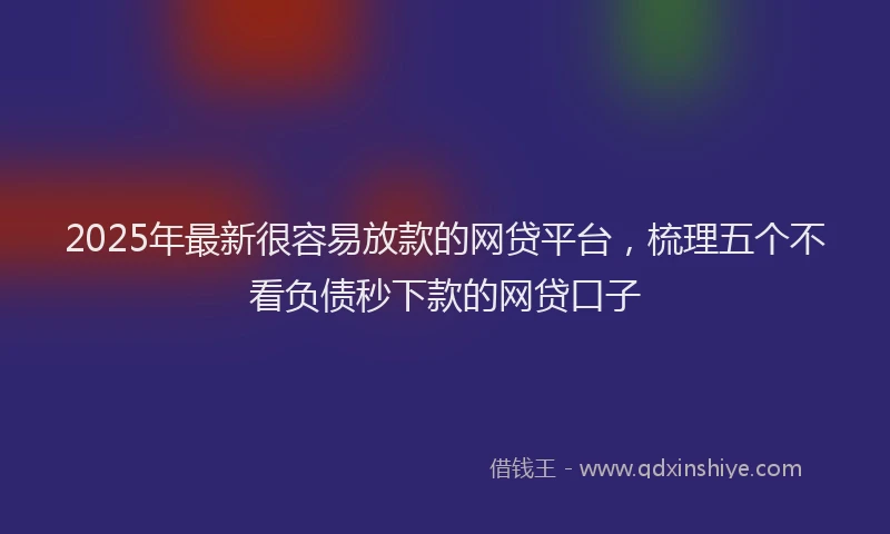 2025年最新很容易放款的网贷平台，梳理五个不看负债秒下款的网贷口子