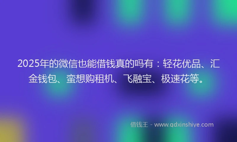 2025年的微信也能借钱真的吗有：轻花优品、汇金钱包、蛮想购租机、飞融宝、极速花等。