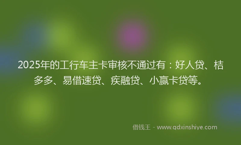 2025年的工行车主卡审核不通过有：好人贷、桔多多、易借速贷、疾融贷、小赢卡贷等。