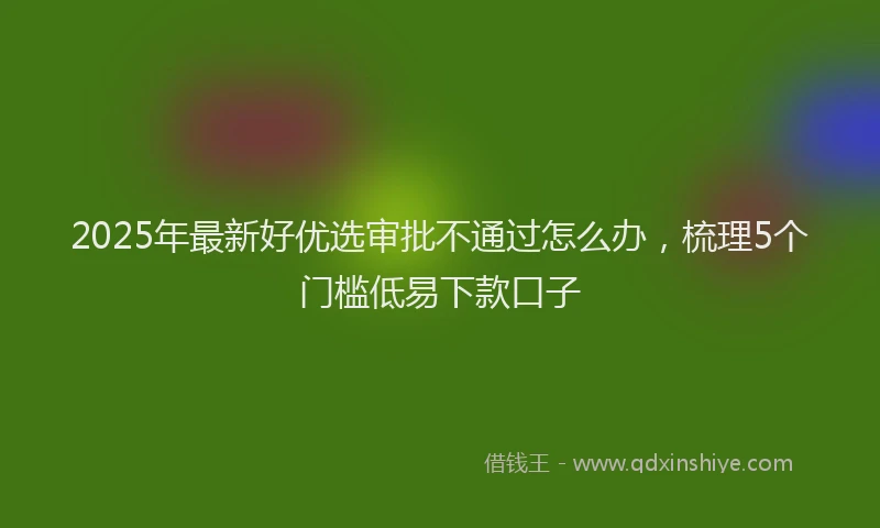 2025年最新好优选审批不通过怎么办，梳理5个门槛低易下款口子