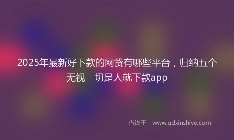 2025年最新好下款的网贷有哪些平台，归纳五个无视一切是人就下款app