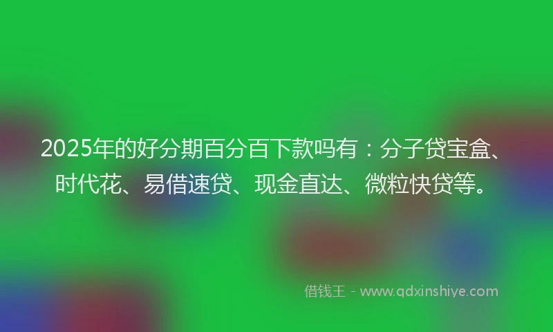 2025年的好分期百分百下款吗有：分子贷宝盒、时代花、易借速贷、现金直达、微粒快贷等。