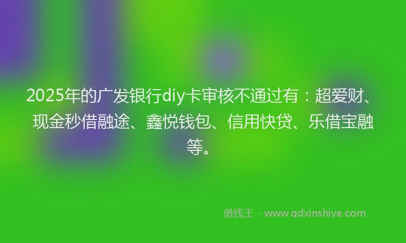 2025年的广发银行diy卡审核不通过有：超爱财、现金秒借融途、鑫悦钱包、信用快贷、乐借宝融等。