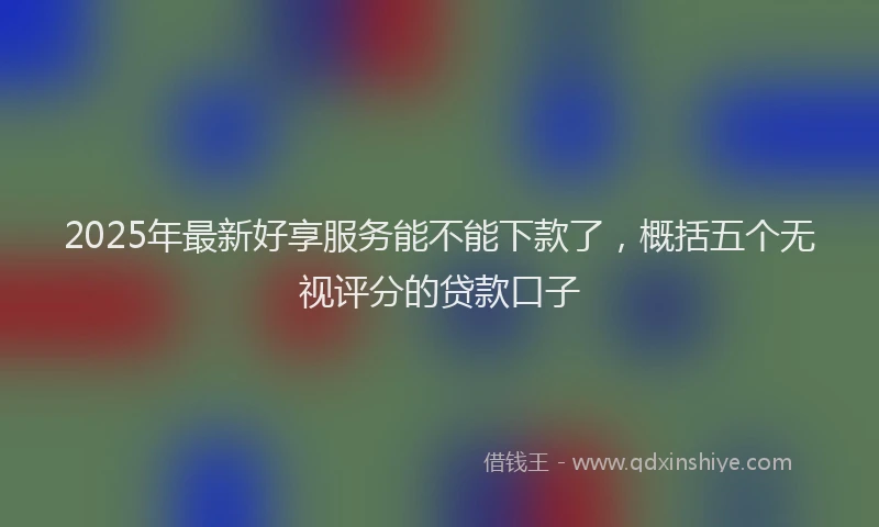 2025年最新好享服务能不能下款了，概括五个无视评分的贷款口子