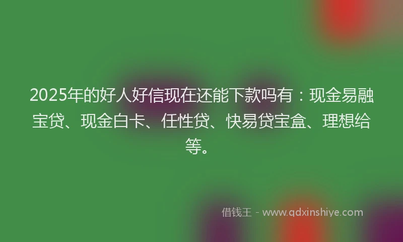 2025年的好人好信现在还能下款吗有：现金易融宝贷、现金白卡、任性贷、快易贷宝盒、理想给等。