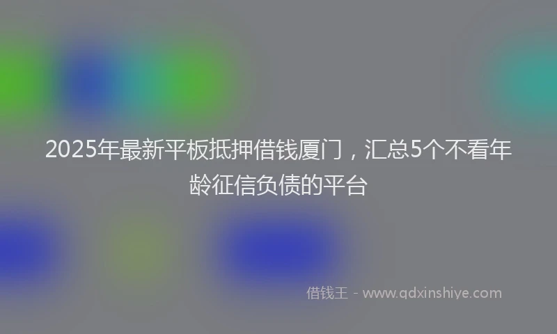 2025年最新平板抵押借钱厦门，汇总5个不看年龄征信负债的平台
