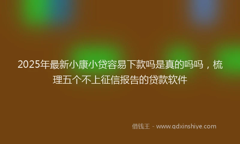 2025年最新小康小贷容易下款吗是真的吗吗，梳理五个不上征信报告的贷款软件