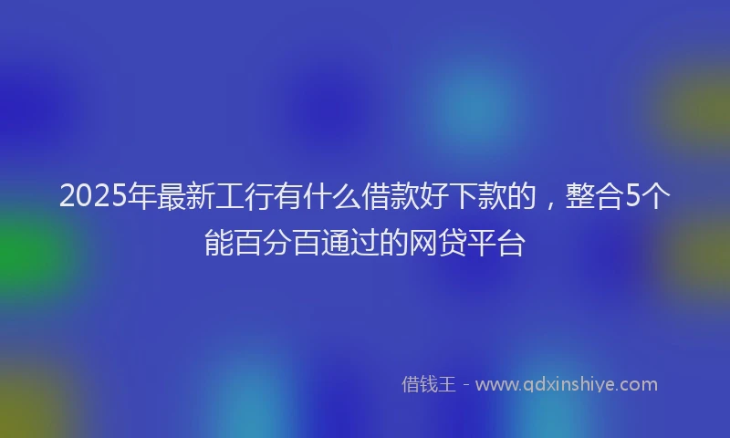 2025年最新工行有什么借款好下款的，整合5个能百分百通过的网贷平台