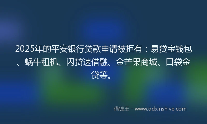 2025年的平安银行贷款申请被拒有：易贷宝钱包、蜗牛租机、闪贷速借融、金芒果商城、口袋金贷等。
