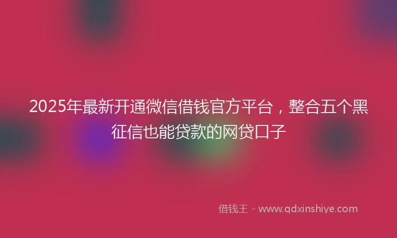 2025年最新开通微信借钱官方平台，整合五个黑征信也能贷款的网贷口子