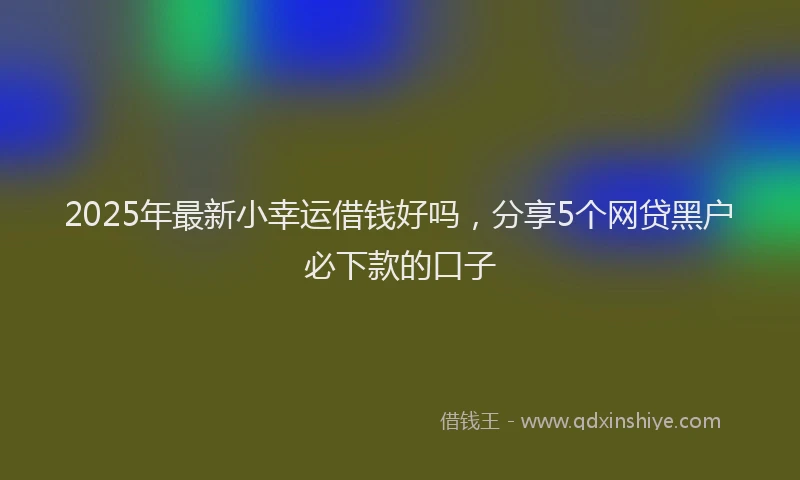 2025年最新小幸运借钱好吗，分享5个网贷黑户必下款的口子