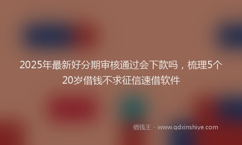 2025年最新好分期审核通过会下款吗，梳理5个20岁借钱不求征信速借软件