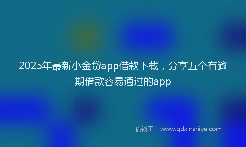 2025年最新小金贷app借款下载，分享五个有逾期借款容易通过的app