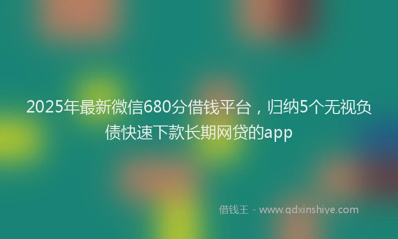 2025年最新微信680分借钱平台，归纳5个无视负债快速下款长期网贷的app
