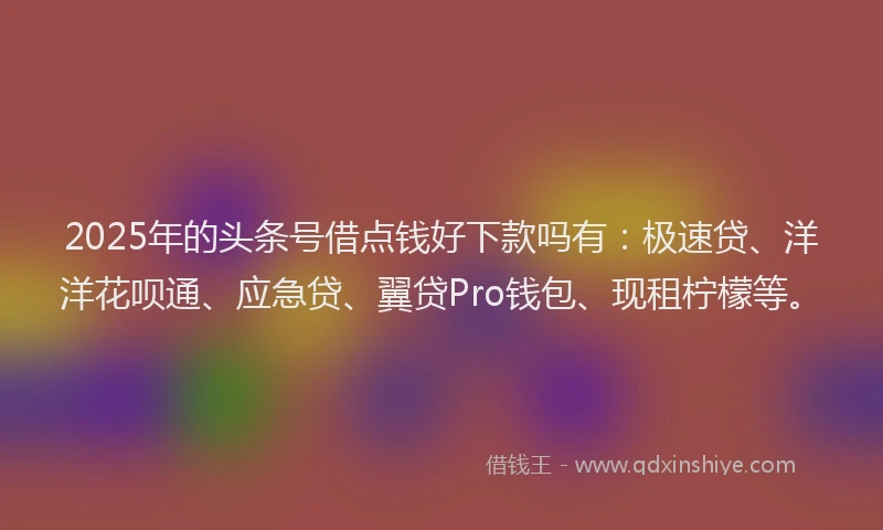 2025年的头条号借点钱好下款吗有：极速贷、洋洋花呗通、应急贷、翼贷Pro钱包、现租柠檬等。