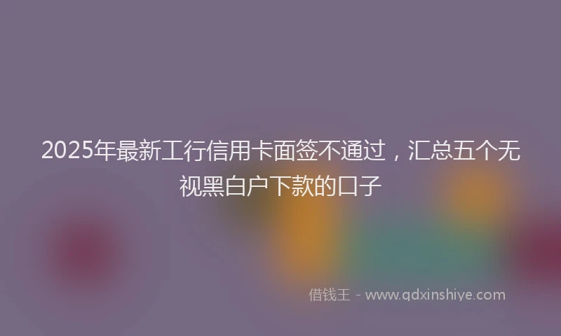 2025年最新工行信用卡面签不通过，汇总五个无视黑白户下款的口子