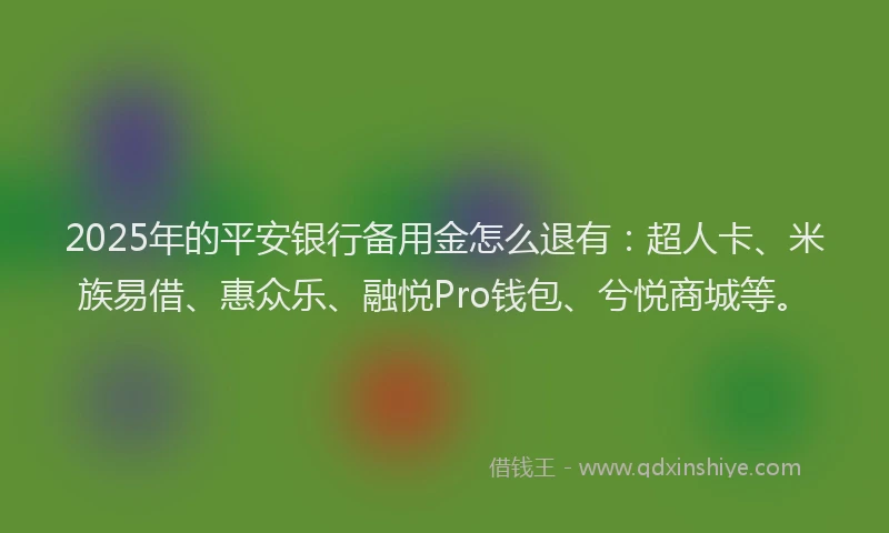 2025年的平安银行备用金怎么退有：超人卡、米族易借、惠众乐、融悦Pro钱包、兮悦商城等。