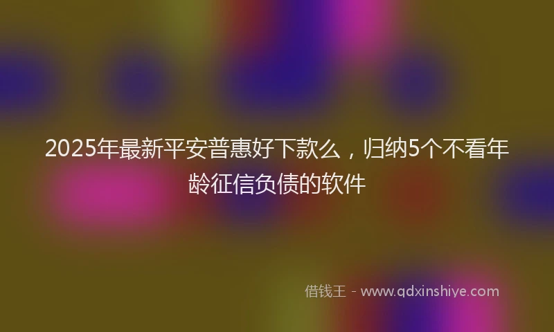 2025年最新平安普惠好下款么，归纳5个不看年龄征信负债的软件