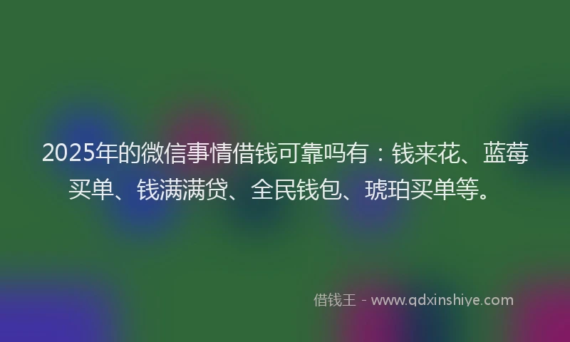 2025年的微信事情借钱可靠吗有：钱来花、蓝莓买单、钱满满贷、全民钱包、琥珀买单等。
