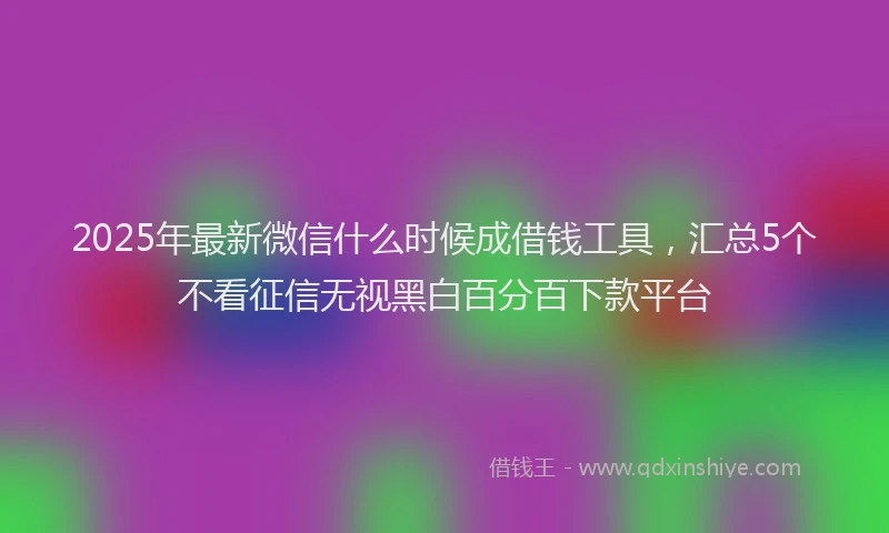 2025年最新微信什么时候成借钱工具，汇总5个不看征信无视黑白百分百下款平台