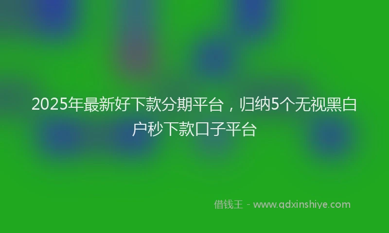 2025年最新好下款分期平台，归纳5个无视黑白户秒下款口子平台