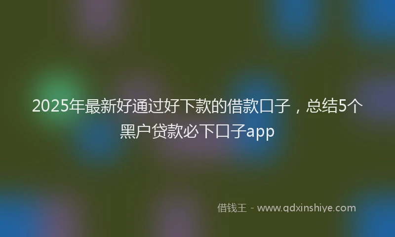 2025年最新好通过好下款的借款口子，总结5个黑户贷款必下口子app