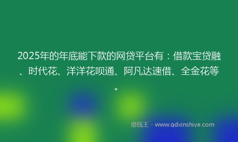 2025年的年底能下款的网贷平台有：借款宝贷融、时代花、洋洋花呗通、阿凡达速借、全金花等。
