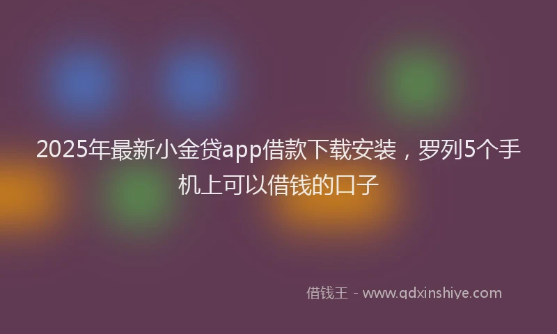 2025年最新小金贷app借款下载安装，罗列5个手机上可以借钱的口子