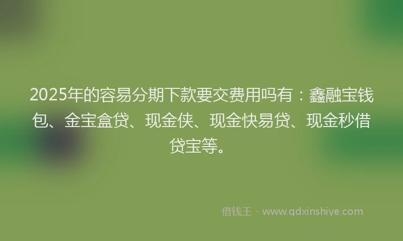 2025年的容易分期下款要交费用吗有：鑫融宝钱包、金宝盒贷、现金侠、现金快易贷、现金秒借贷宝等。