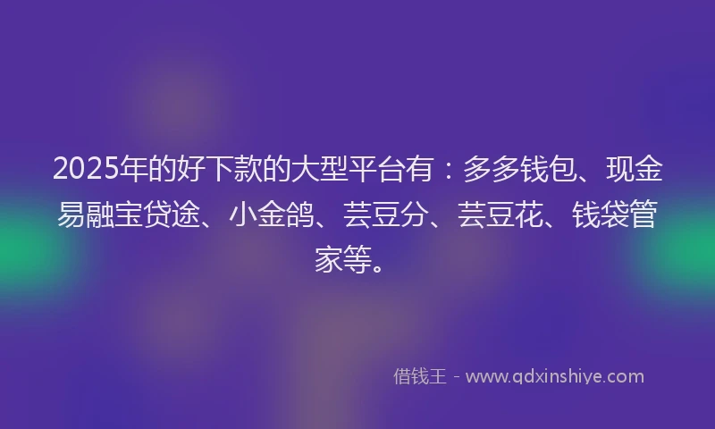 2025年的好下款的大型平台有：多多钱包、现金易融宝贷途、小金鸽、芸豆分、芸豆花、钱袋管家等。