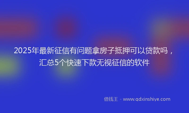 2025年最新征信有问题拿房子抵押可以贷款吗，汇总5个快速下款无视征信的软件