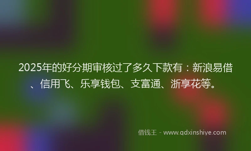 2025年的好分期审核过了多久下款有：新浪易借、信用飞、乐享钱包、支富通、浙享花等。
