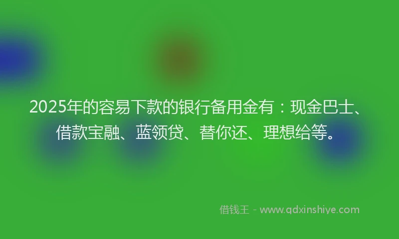 2025年的容易下款的银行备用金有：现金巴士、借款宝融、蓝领贷、替你还、理想给等。
