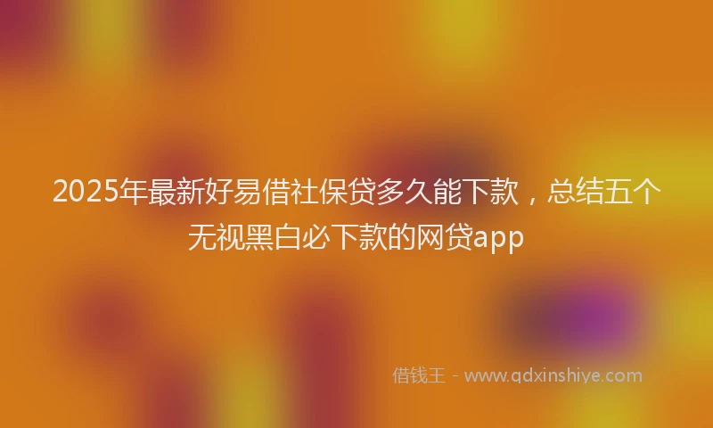 2025年最新好易借社保贷多久能下款，总结五个无视黑白必下款的网贷app