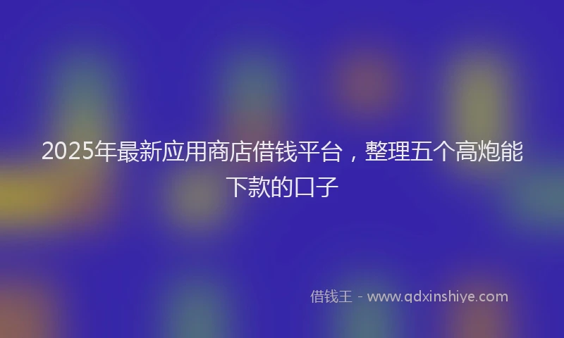 2025年最新应用商店借钱平台，整理五个高炮能下款的口子